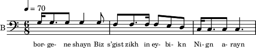 
<< 
  %{
  \new Staff     
    \with {instrumentName = "S A"
           shortInstrumentName = "S A"}
    <<
    \set Staff.midiMinimumVolume = #0.3
    \set Staff.midiMaximumVolume = #0.7
    \set Score.currentBarNumber = #1 \bar "" \tempo 4=70 \time 4/4 \key bes \major

    \new Voice = "s1" \relative c '' {  
      \voiceOne
        bes2 a bes a bes4 a c a bes2 a
    }
    \new Voice = "s2" \relative c '{  
      \voiceTwo
         ees2 d ees d ees4 d f d ees2 d  
    }
    >>
 
    \new Lyrics \lyricsto "s1" {\set fontSize = #-2
      s' brent s' brent und- zer shte- tl bre -nt de
    }
  %}
  %{
  \new Staff  
  \with {instrumentName = "A"
          shortInstrumentName = "A"}
  <<
  \set Staff.midiMinimumVolume = #0.3
  \set Staff.midiMaximumVolume = #0.5      
  \set Score.currentBarNumber = #1 \bar "" \tempo 4=70 \time 4/4 \key bes \major
  \new Voice = "a1" \fixed c ' {
    \voiceOne
      g1 g  g g 
  }
  \new Voice = "a2" \fixed c ' {
    \voiceTwo
      d1 d d d
  }    
  >>
  \new Lyrics \lyricsto "a1" {\set fontSize = #-2
  
  }
  \repeat volta 2
  %}
  %{
  \new Staff  
    \with {instrumentName = "T"
           shortInstrumentName = "T"}
    <<
    \set Staff.midiMinimumVolume = #0.3
    \set Staff.midiMaximumVolume = #0.5      
    \set Score.currentBarNumber = #1 \bar "" \tempo 4=70 \time 4/4 \key bes \major
    \new Voice = "t1" \fixed c ' {
      \voiceOne
       g1 g  g g 
    }
    \new Voice = "t2" \fixed c ' {
      \voiceTwo
       d1 d d d
    }    
    >>
    \new Lyrics \lyricsto "t1" {\set fontSize = #-2
    
    }
  \repeat volta 2
  %}
  \new Staff \with {midiInstrument = #"acoustic bass"
       instrumentName = "B"
       shortInstrumentName = "B"} <<
    \set Staff.midiMinimumVolume = #14.7
    \set Staff.midiMaximumVolume = #15.9
    \set Score.currentBarNumber = #1 \bar "" \tempo 4=70 \time 6/8 \key c \major
    \clef bass 
    \new Voice = "b1" \relative c {
      \voiceOne 
      g'16 g8. g8 g4  g8 f8 f8. f16 f8 e d c16 c8. c8 c4.
    }
    {
    \new Voice = "b2" \relative c {
      \voiceOne 
      \stemDown
      
    }
    }
    >>
    \new Lyrics \lyricsto "b1" {\set fontSize = #-2
bor- ge- ne shayn
Biz s’gist zikh in ey- bi- kn
Ni- gn a- rayn
    }
    \new Lyrics \lyricsto "b1" {\set fontSize = #-2
    
}
>>
\midi{}