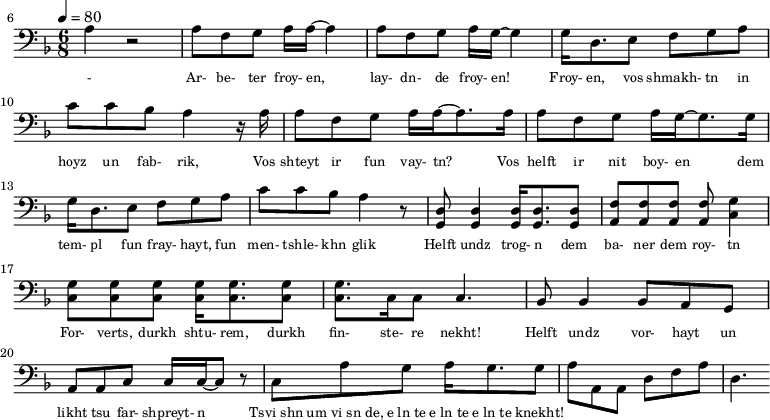 {\clef bass \tempo 4=80\key f \major \time 6/8
\set Score.currentBarNumber = #6 \bar ""
a r2 a8 f g a16 a~ a4 a8 f g a16 g~ g4 g16 d8. e8 f g a c' c' bes a4 r16 a
a8 f g a16 a~ a8. a16 a8 f g a16 g~ g8. g16
g d8. e8 f g a c' c' bes a4 r8 <d g,> <d g,>4 <d g,>16 <d g,>8. <d g,>8 <f a,>8 <f a,>8 <f a,>8 <f a,>8 <g c>4 \break
<g c>8 <g c> <g c> <g c>16 <g c>8. <g c>8 <g c>8. c16 c8 c4. bes,8 bes,4 bes,8 a, g, a, a,c c16 c~ c8 r c a g a16 g8. g8 a a,a, d f a d4.
}\addlyrics {\set fontSize = #-2
- Ar- be- ter froy- en, lay- dn- de froy- en! Froy- en, vos shmakh- tn in hoyz un fab- rik,
Vos shteyt ir fun vay- tn? Vos helft ir nit boy- en
dem tem- pl fun fray- hayt, fun men- tshle- khn glik Helft undz trog- n dem ba- ner dem roy- tn
For- verts, durkh shtu- rem, durkh fin- ste- re nekht! Helft undz vor- hayt un likht tsu far- shpreyt- n
Tsvi_shn um_vi_sn_de, e_ln_te e_ln_te e_ln_te knekht!
}
\midi{}