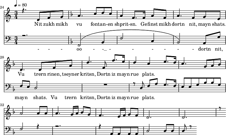 
<<
  \new Staff <<
    \set Staff.midiMinimumVolume = #0.3
    \set Staff.midiMaximumVolume = #0.7
    \set Score.currentBarNumber = #24 \bar "" \tempo 4=80 \time 3/4
    \new Voice = "one" \relative c '{  
      \voiceOne
        \key c \major
        r4. d8 f8 g8 
        \key f \major a4. c8 d c a4 f8. f16 a8 f8 a4. f8 g e d4. d8 f a d4. f,8 f'8. e16 d4 c4 e8. d16 c4. g8 a bes a2 a8 a a4. g16 a bes8g f4. e16 f g8 f d2. d r8
    }
  >>
  \new Lyrics \lyricsto "one" {
    Nit zukh mikh vu font -- an -- en shprit -- sn. Ge -- finst mikh dortn nit, mayn shats. Vu trern rinen, tseyner kritsn, Dortn iz mayn rue plats.
  }

  \new Staff \with {midiInstrument = #"acoustic bass"} <<
    \set Staff.midiMinimumVolume = #4.7
    \set Staff.midiMaximumVolume = #5.9
    \set Score.currentBarNumber = #24 \bar ""
    \clef bass \key c \major \time 3/4
    \new Voice = "one" {
      \voiceOne
      r2. \key f \major [( f,2 bes,4 f2 c4 bes,2 )] a,8 g f e d2 R2. r8 d8 f a g8. f16 e8 e g bes bes g f2 r4 r2. r4 a,8 a, a, a, d2 d8 d d r8
    }
  >>
  \new Lyrics \lyricsto "one" {
    - - - oo -__ - __ - _ - _ - - - - dortn nit, mayn shats. Vu trern  kritsn, Dortn iz mayn rue plats.
  }
>>
\midi{}