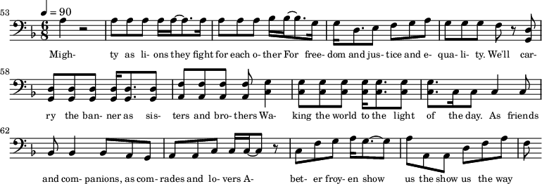 {\clef bass \tempo 4=90\key f \major \time 6/8
\set Score.currentBarNumber = #53 \bar ""
a4 r2 a8 a a a16 a~ a8. a16 a8 a a bes16 bes~ bes8. g16 g d8. e8 f g a g g g f r8 <d g,> <d g,> <d g,> <d g,> <d g,>16 <d g,>8. <d g,>8 <f a,>8 <f a,> <f a,> <f a,> <g c>4
<g c>8 <g c> <g c> <g c>16 <g c>8. <g c>8 <g c>8. c16 c8 c4 c8 bes,8 bes,4 bes,8 a, g, a, a,c c16 c~ c8 r c f g a16 g8.~ g8 a a, a, d f a f
}\addlyrics {\set fontSize = #-2
Migh- ty as li- ons they fight for each o- ther For free- dom and jus- tice and e- qua- li- ty. We'll car- ry the ban- ner as sis- ters and bro- thers
Wa- king the world to the light of the day. As friends and com- panions, as com- rades and lo- vers A- bet- er froy- en show us the show us the way
}
\midi{}