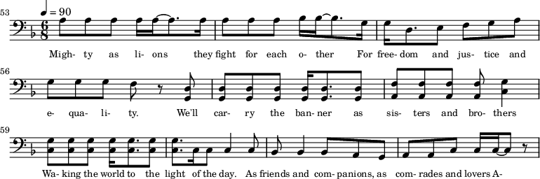 {\clef bass \tempo 4=90\key f \major \time 6/8 
\set Score.currentBarNumber = #53 \bar ""
a8 a a a16 a~ a8. a16 a8 a a bes16 bes~ bes8. g16 g d8. e8 f g a g g g f r8 <d g,> <d g,> <d g,> <d g,> <d g,>16 <d g,>8. <d g,>8 <f a,>8 <f a,> <f a,> <f a,> <g c>4
<g c>8 <g c> <g c> <g c>16 <g c>8. <g c>8 <g c>8. c16 c8 c4 c8 bes,8 bes,4 bes,8 a, g, a, a,c c16 c~ c8 r
}\addlyrics {\set fontSize = #-2
Migh- ty as li- ons they fight for each o- ther For free- dom and jus- tice and e- qua- li- ty. We'll car- ry the ban- ner as sis- ters and bro- thers
Wa- king the world to the light of the day. As friends and com- panions, as com- rades and lovers A- bet- er froy-en 
} 
\midi{}