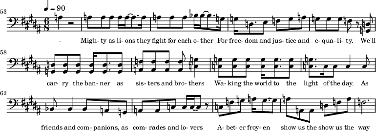 {\clef bass \tempo 4=90\key b \major \time 6/8
\set Score.currentBarNumber = #53 \bar ""
a4 r2 a8 a a a16 a~ a8. a16 a8 a a bes16 bes~ bes8. g16 g d8. e8 f g a g g g f r8 <d g,> <d g,> <d g,> <d g,> <d g,>16 <d g,>8. <d g,>8 <f a,>8 <f a,> <f a,> <f a,> <g c>4
<g c>8 <g c> <g c> <g c>16 <g c>8. <g c>8 <g c>8. c16 c8 c4 c8 bes,8 bes,4 bes,8 a, g, a, a,c c16 c~ c8 r c f g a16 g8.~ g8 a a, a, d f a f2.
}\addlyrics {\set fontSize = #-2
- Migh- ty as li- ons they fight for each o- ther For free- dom and jus- tice and e- qua- li- ty. We'll car- ry the ban- ner as sis- ters and bro- thers
Wa- king the world to the light of the day. As friends and com- panions, as com- rades and lo- vers A- bet- er froy- en show us the show us the way
}
\midi{}