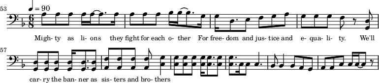 {\clef bass \tempo 4=90\key f \major \time 6/8
\set Score.currentBarNumber = #53 \bar ""
a8 a a a16 a~ a8. a16 a8 a a bes16 bes~ bes8. g16 g d8. e8 f g a g g g f r8 <d g,> <d g,> <d g,> <d g,> <d g,>16 <d g,>8. <d g,>8 <f a,>8 <f a,> <f a,> <f a,> <g c>4
<g c>8 <g c> <g c> <g c>16 <g c>8. <g c>8 <g c>8. c16 c8 c4. bes,8 bes,4 bes,8 a, g, a, a,c c16 c~ c8 r
}\addlyrics {\set fontSize = #-2
Migh- ty as li- ons they fight for each o- ther For free- dom and jus- tice and e- qua- li- ty. We'll car- ry the ban- ner as sis- ters and bro- thers
}
\midi{}