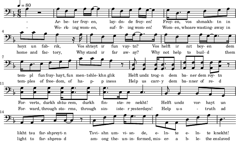 {\clef bass \tempo 4=80\key f \major \time 6/8   
\set Score.currentBarNumber = #0 \bar ""
a r2 a8 f g a16 a~ a4 a8 f g a16 g~ g4 g16 d8. e8 f g a c' c' bes a4 r16 a
a8 f g a16 a~ a8. a16 a8 f g a16 g~ g8. g16  
g d8. e8 f g a c' c' bes a4 r8 <d g,> <d g,>4 <d g,>16 <d g,>8. <d g,>8 <f a,>8 <f a,>8 <f a,>8 <f a,>8 <g c> r \break
<g c>8 <g c> <g c> <g c>16 <g c>8. <g c>8 <g c>8. c16 c8 c4. bes,8 bes,4 bes,8 a, g, a, a,c c16 c~ c8 r c f g a16 g8. g8 a a,a, d f a d4.
}\addlyrics {\set fontSize = #-2 
- Ar- be- ter froy- en, lay- dn- de froy- en! Froy- en, vos shmakh- tn in hoyz un fab- rik,
Vos shteyt ir fun vay- tn? Vos helft ir nit boy- en
dem tem- pl fun fray- hayt, fun men- tshle- khn glik Helft undz trog- n dem ba- ner dem roy- tn
For- verts, durkh shtu- rem, durkh fin- ste- re nekht! Helft undz vor- hayt un likht tsu far- shpreyt- n
Tsvi- shn um- vi- sn- de, e- ln- te e- ln- te knekht!
}\addlyrics {\set fontSize = #-2 
- Wo- rk- ing wom- en, suf- fr- ing wom- en! Wom- en, whoare wasting- away in home and fac- tory,
Why stand ir far aw- ay? Why not help to  buil- d
them tem- ples of free- dom, of ha- p- p iness Help us carr- y dem ba- nner of re- d
For- ward, through sto- rms, through sin- iste- r yesterdays! Help u-s - truth ad light to far- shprea- d
am- ong the- un- in- formed, mis- er- a b- le- the enslaved}
\midi{}