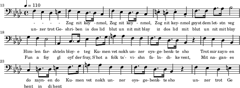 {\clef bass \tempo 4 = 110 \key aes \major
\set Score.currentBarNumber = #13 \bar "" 
f ees des e f ees des8. des16 c4 f ees des8. des16 c4 e-. d-. e-. c-. f8. f16 aes8. aes16 bes2 g4 f ees2 aes,4 c8. c16 ees4 f8. g16 a4 a f f f8. f16 des8. des16 bes,4 r4 f ees des bes, c d8. d16 e4 
f8. g16 a4 a f f f8. f16 des8. des16 bes,4 r4 f ees des e
}\addlyrics {\set fontSize = #-2
 - - - - Zog nit key - nmol, Zog nit key - nmol, Zog nit key- nmol geyst dem let- stn veg
Him- len far- shteln bloy- e teg Ku- men vet nokh un- zer oys- ge- benk- te sho
 Trot mir zayn- en do zayn- en do
 Ku- men vet nokh un- zer oys- ge- benk- te sho un- zer trot Ge
}
\addlyrics {\set fontSize = #-2
 un- zer trot Ge- shri- ben is dos lid blut un nit mit blay iz dos lid mit blut un nit mit blay
 Fun a foy gl oyf der fray, S'hot a folk ts'- vi- shn fa- ln- di- ke vent,
 Mit na- gan- es hent in di hent
}\midi{}