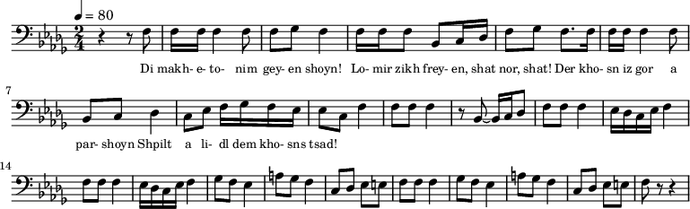 {
\clef bass \tempo 4=80 \key des \major \time 2/4
\set Score.currentBarNumber = #1 \bar ""
r4 r8 f8 f16 f16 f4 f8 f ges f4 f16 f f8 bes, c16 des f8 ges f8. f16 
f16 f16 f4 f8 bes, c des4 c8 ees f16 ges f ees ees8 c f4
f8 f f4 r8 bes,~ bes,16 c des8 f f f4 ees16 des c ees f4
f8 f f4 ees16 des c ees f4 
ges8 f ees4 a8 ges f4 c8 des ees e f f f4
ges8 f ees4 a8 ges f4 c8 des ees e f r r4
}
\addlyrics {\set fontSize = #-2
Di makh- e- to- nim gey- en shoyn!
Lo- mir zikh frey- en, shat nor, shat!
Der kho- sn iz gor a par- shoyn
Shpilt a li- dl dem kho- sns tsad!
} \midi{}