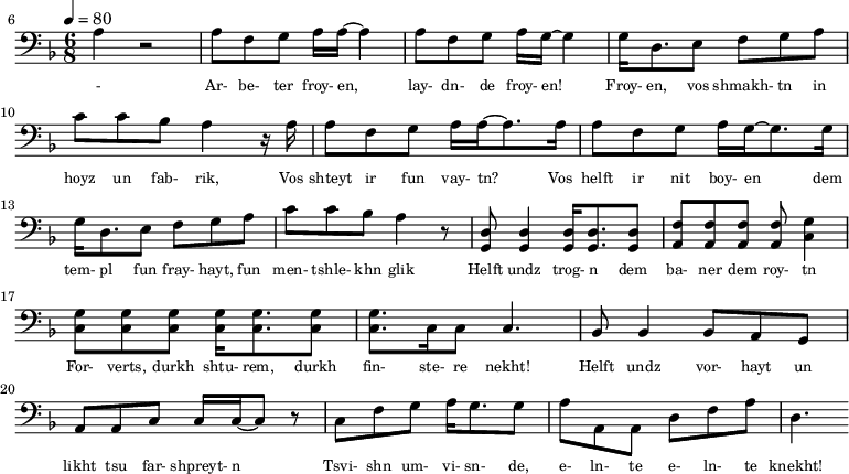{\clef bass \tempo 4=80\key f \major \time 6/8
\set Score.currentBarNumber = #6 \bar ""
a r2 a8 f g a16 a~ a4 a8 f g a16 g~ g4 g16 d8. e8 f g a c' c' bes a4 r16 a
a8 f g a16 a~ a8. a16 a8 f g a16 g~ g8. g16
g d8. e8 f g a c' c' bes a4 r8 <d g,> <d g,>4 <d g,>16 <d g,>8. <d g,>8 <f a,>8 <f a,>8 <f a,>8 <f a,>8 <g c>4 \break
<g c>8 <g c> <g c> <g c>16 <g c>8. <g c>8 <g c>8. c16 c8 c4. bes,8 bes,4 bes,8 a, g, a, a,c c16 c~ c8 r c f g a16 g8. g8 a a,a, d f a d4.
}\addlyrics {\set fontSize = #-2
- Ar- be- ter froy- en, lay- dn- de froy- en! Froy- en, vos shmakh- tn in hoyz un fab- rik,
Vos shteyt ir fun vay- tn? Vos helft ir nit boy- en
dem tem- pl fun fray- hayt, fun men- tshle- khn glik Helft undz trog- n dem ba- ner dem roy- tn
For- verts, durkh shtu- rem, durkh fin- ste- re nekht! Helft undz vor- hayt un likht tsu far- shpreyt- n
Tsvi- shn um- vi- sn- de, e- ln- te e- ln- te knekht!
}
\midi{}