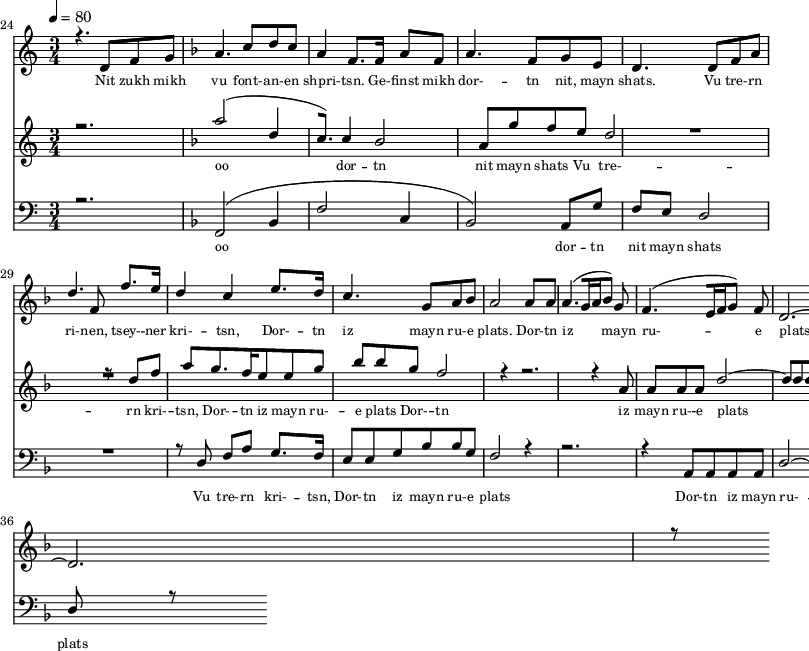 
<<
  \new Staff <<
    \set Staff.midiMinimumVolume = #0.3
    \set Staff.midiMaximumVolume = #0.7
    \set Score.currentBarNumber = #24 \bar "" \tempo 4=80 \time 3/4
    \new Voice = "one" \relative c '{  
      \voiceOne
        \key c \major
        r4. d8 f8 g8 
        \key f \major a4. c8 d c a4 f8. f16 a8 f8 a4. f8 g e d4. d8 f a d4. f,8 f'8. e16 d4 c4 e8. d16 c4. g8 a bes a2 a8 a a4. [( g16 a bes8 )] g  f4. [( e16 f g8 )] f d2.~ d r8
    }
  >>
  \new Lyrics \lyricsto "one" {\set fontSize = #-2
    Nit zukh mikh vu font- -- an- -- en shpri- -- tsn. Ge- -- finst mikh dor- -- tn nit, mayn shats. Vu tre- -- rn ri- -- nen, tsey- -- ner kri- -- tsn, Dor- -- tn iz mayn ru- -- e plats.  Dor- -- tn iz mayn ru- -- e plats.
  }

  \new Staff  <<
    \set Staff.midiMinimumVolume = #4.7
    \set Staff.midiMaximumVolume = #5.9
    \set Score.currentBarNumber = #24 \bar ""
    \key c \major \time 3/4
    \new Voice = "two" \fixed c '' {
      \voiceOne
      r2. \key f \major a2 [( d4 c8. )]  c4 bes,2 a,8 g f e d2 R2. r8 d8 f a g8. f16 e8 e g bes bes g f2 r4 r2. r4 a,8 a, a, a, d2~ d8 d d r8
    }
  >>
  \new Lyrics \lyricsto "two" {\set fontSize = #-2
  oo dor -- tn nit mayn shats Vu tre- -- rn  kri- -- tsn, Dor- -- tn iz mayn ru- -- e plats Dor- -- tn iz mayn ru- -- e plats
  }

  \new Staff \with {midiInstrument = #"acoustic bass"} <<
    \set Staff.midiMinimumVolume = #4.7
    \set Staff.midiMaximumVolume = #5.9
    \set Score.currentBarNumber = #24 \bar ""
    \clef bass \key c \major \time 3/4
    \new Voice = "three"{
      \voiceOne 
      r2. \key f \major [( f,2 bes,4 f2 c4 bes,2 )] a,8 g f e d2 R2. r8 d8 f a g8. f16 e8 e g bes bes g f2 r4 r2. r4 a,8 a, a, a, d2~ d8 d d r8
    }
  >>
  \new Lyrics \lyricsto "three" {\set fontSize = #-2
  oo dor -- tn nit mayn shats Vu tre- -- rn  kri- -- tsn, Dor- -- tn iz mayn ru- -- e plats Dor- -- tn iz mayn ru- -- e plats
  }
>>
\midi{}