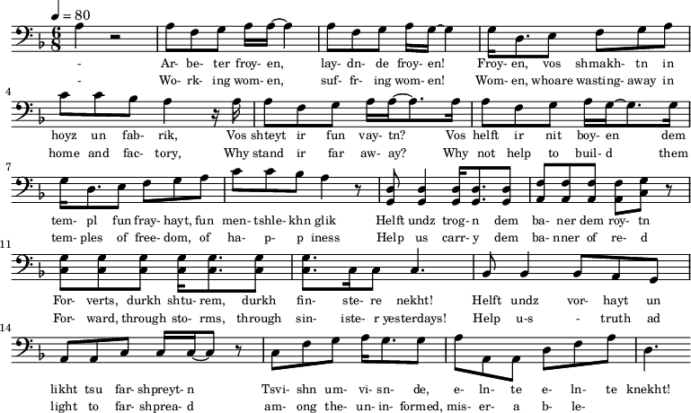 {\clef bass \tempo 4=80\key f \major \time 6/8   
\set Score.currentBarNumber = #0 \bar ""
a r2 a8 f g a16 a~ a4 a8 f g a16 g~ g4 g16 d8. e8 f g a c' c' bes a4 r16 a
a8 f g a16 a~ a8. a16 a8 f g a16 g~ g8. g16  
g d8. e8 f g a c' c' bes a4 r8 <d g,> <d g,>4 <d g,>16 <d g,>8. <d g,>8 <f a,>8 <f a,>8 <f a,>8 <f a,>8 <g c> r \break
<g c>8 <g c> <g c> <g c>16 <g c>8. <g c>8 <g c>8. c16 c8 c4. bes,8 bes,4 bes,8 a, g, a, a,c c16 c~ c8 r c f g a16 g8. g8 a a,a, d f a d4.
}\addlyrics {\set fontSize = #-2 
- Ar- be- ter froy- en, lay- dn- de froy- en! Froy- en, vos shmakh- tn in hoyz un fab- rik,
Vos shteyt ir fun vay- tn? Vos helft ir nit boy- en
dem tem- pl fun fray- hayt, fun men- tshle- khn glik Helft undz trog- n dem ba- ner dem roy- tn
For- verts, durkh shtu- rem, durkh fin- ste- re nekht! Helft undz vor- hayt un likht tsu far- shpreyt- n
Tsvi- shn um- vi- sn- de, e- ln- te e- ln- te knekht!
}\addlyrics {\set fontSize = #-2 
- Wo- rk- ing wom- en, suf- fr- ing wom- en! Wom- en, whoare wasting- away in home and fac- tory,
Why stand ir far aw- ay? Why not help to  buil- d
them tem- ples of free- dom, of ha- p- p iness Help us carr- y dem ba- nner of re- d
For- ward, through sto- rms, through sin- iste- r yesterdays! Help u-s - truth ad light to far- shprea- d
am- ong the- un- in- formed, mis- er- a b- le- }
\midi{}