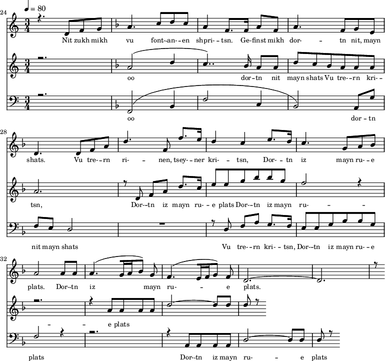
<<
  \new Staff <<
    \set Staff.midiMinimumVolume = #0.3
    \set Staff.midiMaximumVolume = #0.7
    \set Score.currentBarNumber = #24 \bar "" \tempo 4=80 \time 3/4
    \new Voice = "one" \relative c '{  
      \voiceOne
        \key c \major
        r4. d8 f8 g8 
        \key f \major a4. c8 d c a4 f8. f16 a8 f8 a4. f8 g e d4. d8 f a d4. f,8 f'8. e16 d4 c4 e8. d16 c4. g8 a bes a2 a8 a a4. [( g16 a bes8 )] g  f4. [( e16 f g8 )] f d2.~ d r8
    }
  >>
  \new Lyrics \lyricsto "one" {\set fontSize = #-2
    Nit zukh mikh vu font- -- an- -- en shpri- -- tsn. Ge- -- finst mikh dor- -- tn nit, mayn shats. Vu tre- -- rn ri- -- nen, tsey- -- ner kri- -- tsn, Dor- -- tn iz mayn ru- -- e plats.  Dor- -- tn iz mayn ru- -- e plats.
  }

  \new Staff  <<
    \set Staff.midiMinimumVolume = #4.7
    \set Staff.midiMaximumVolume = #5.9
    \set Score.currentBarNumber = #24 \bar ""
    \key c \major \time 3/4
    \new Voice = "two" \fixed c '' {
      \voiceOne
      r2. \key f \major a,2 [( d4 c4.. )]  bes,16 a,8 a, d8 c bes, a, a, a, a,2. r8 d,8 f, a, d8. c16 e8 e g bes bes g f2 r4 r2. r4 a,8 a, a, a, d2~ d8 d d r8
    }
  >>
  \new Lyrics \lyricsto "two" {\set fontSize = #-2
  oo dor -- tn nit mayn shats Vu tre- -- rn  kri- -- tsn, Dor- -- tn iz mayn ru- -- e plats Dor- -- tn iz mayn ru- -- e plats
  }

  \new Staff \with {midiInstrument = #"acoustic bass"} <<
    \set Staff.midiMinimumVolume = #4.7
    \set Staff.midiMaximumVolume = #5.9
    \set Score.currentBarNumber = #24 \bar ""
    \clef bass \key c \major \time 3/4
    \new Voice = "three"{
      \voiceOne 
      r2. \key f \major [( f,2 bes,4 f2 c4 bes,2 )] a,8 g f e d2 R2. r8 d8 f a g8. f16 e8 e g bes bes g f2 r4 r2. r4 a,8 a, a, a, d2~ d8 d d r8
    }
  >>
  \new Lyrics \lyricsto "three" {\set fontSize = #-2
  oo dor -- tn nit mayn shats Vu tre- -- rn  kri- -- tsn, Dor- -- tn iz mayn ru- -- e plats Dor- -- tn iz mayn ru- -- e plats
  }
>>
\midi{}