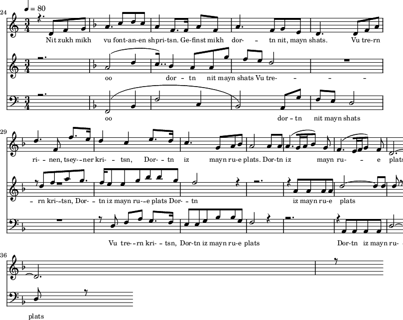 
<<
  \new Staff <<
    \set Staff.midiMinimumVolume = #0.3
    \set Staff.midiMaximumVolume = #0.7
    \set Score.currentBarNumber = #24 \bar "" \tempo 4=80 \time 3/4
    \new Voice = "one" \relative c '{  
      \voiceOne
        \key c \major
        r4. d8 f8 g8 
        \key f \major a4. c8 d c a4 f8. f16 a8 f8 a4. f8 g e d4. d8 f a d4. f,8 f'8. e16 d4 c4 e8. d16 c4. g8 a bes a2 a8 a a4. [( g16 a bes8 )] g  f4. [( e16 f g8 )] f d2.~ d r8
    }
  >>
  \new Lyrics \lyricsto "one" {\set fontSize = #-2
    Nit zukh mikh vu font- -- an- -- en shpri- -- tsn. Ge- -- finst mikh dor- -- tn nit, mayn shats. Vu tre- -- rn ri- -- nen, tsey- -- ner kri- -- tsn, Dor- -- tn iz mayn ru- -- e plats.  Dor- -- tn iz mayn ru- -- e plats.
  }

  \new Staff  <<
    \set Staff.midiMinimumVolume = #4.7
    \set Staff.midiMaximumVolume = #5.9
    \set Score.currentBarNumber = #24 \bar ""
    \key c \major \time 3/4
    \new Voice = "two" \fixed c '' {
      \voiceOne
      r2. \key f \major a,2 [( d4 c8.. )]  bes,4 a,8 a, g f e d2 R2. r8 d8 f a g8. f16 e8 e g bes bes g f2 r4 r2. r4 a,8 a, a, a, d2~ d8 d d r8
    }
  >>
  \new Lyrics \lyricsto "two" {\set fontSize = #-2
  oo dor -- tn nit mayn shats Vu tre- -- rn  kri- -- tsn, Dor- -- tn iz mayn ru- -- e plats Dor- -- tn iz mayn ru- -- e plats
  }

  \new Staff \with {midiInstrument = #"acoustic bass"} <<
    \set Staff.midiMinimumVolume = #4.7
    \set Staff.midiMaximumVolume = #5.9
    \set Score.currentBarNumber = #24 \bar ""
    \clef bass \key c \major \time 3/4
    \new Voice = "three"{
      \voiceOne 
      r2. \key f \major [( f,2 bes,4 f2 c4 bes,2 )] a,8 g f e d2 R2. r8 d8 f a g8. f16 e8 e g bes bes g f2 r4 r2. r4 a,8 a, a, a, d2~ d8 d d r8
    }
  >>
  \new Lyrics \lyricsto "three" {\set fontSize = #-2
  oo dor -- tn nit mayn shats Vu tre- -- rn  kri- -- tsn, Dor- -- tn iz mayn ru- -- e plats Dor- -- tn iz mayn ru- -- e plats
  }
>>
\midi{}