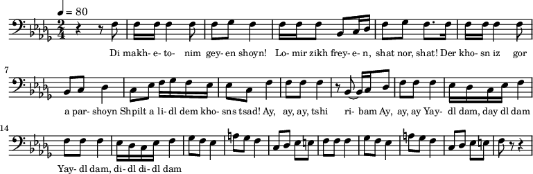 {
\clef bass \tempo 4=80 \key des \major \time 2/4
\set Score.currentBarNumber = #1 \bar ""
r4 r8 f8 f16 f16 f4 f8 f ges f4 f16 f f8 bes, c16 des f8 ges f8. f16 
f16 f16 f4 f8 bes, c des4 c8 ees f16 ges f ees ees8 c f4
f8 f f4 r8 bes,~ bes,16 c des8 f f f4 ees16 des c ees f4
f8 f f4 ees16 des c ees f4 
ges8 f ees4 a8 ges f4 c8 des ees e f f f4
ges8 f ees4 a8 ges f4 c8 des ees e f r r4
}
\addlyrics {\set fontSize = #-2
Di makh- e- to- nim gey- en shoyn!
Lo- mir zikh frey- e- n, shat nor, shat!
Der kho- sn iz gor a par- shoyn
Shpilt a li- dl dem kho- sns tsad!
Ay, ay, ay, tshi ri- bam Ay, ay, ay
Yay- dl dam, day dl dam Yay- dl dam, di- dl di- dl dam
} \midi{}
